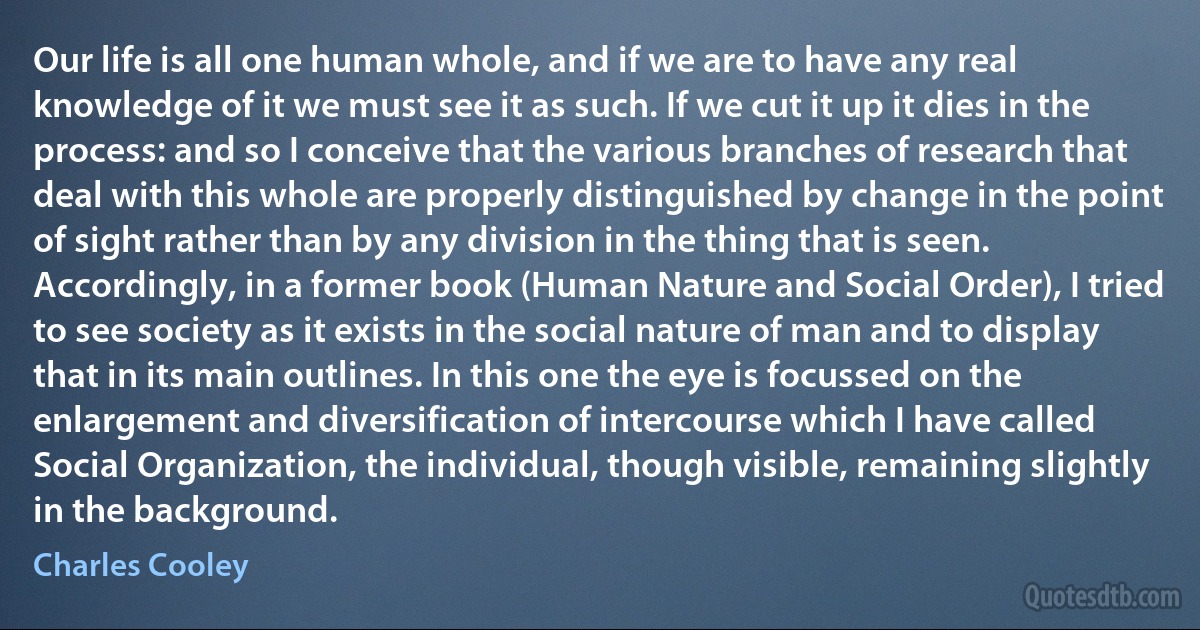 Our life is all one human whole, and if we are to have any real knowledge of it we must see it as such. If we cut it up it dies in the process: and so I conceive that the various branches of research that deal with this whole are properly distinguished by change in the point of sight rather than by any division in the thing that is seen. Accordingly, in a former book (Human Nature and Social Order), I tried to see society as it exists in the social nature of man and to display that in its main outlines. In this one the eye is focussed on the enlargement and diversification of intercourse which I have called Social Organization, the individual, though visible, remaining slightly in the background. (Charles Cooley)