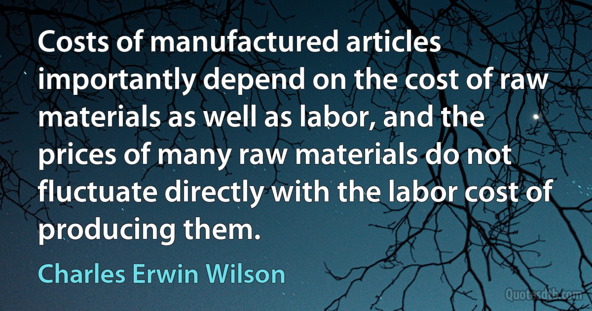 Costs of manufactured articles importantly depend on the cost of raw materials as well as labor, and the prices of many raw materials do not fluctuate directly with the labor cost of producing them. (Charles Erwin Wilson)