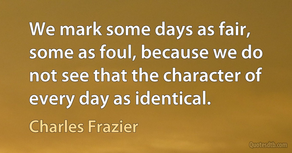 We mark some days as fair, some as foul, because we do not see that the character of every day as identical. (Charles Frazier)