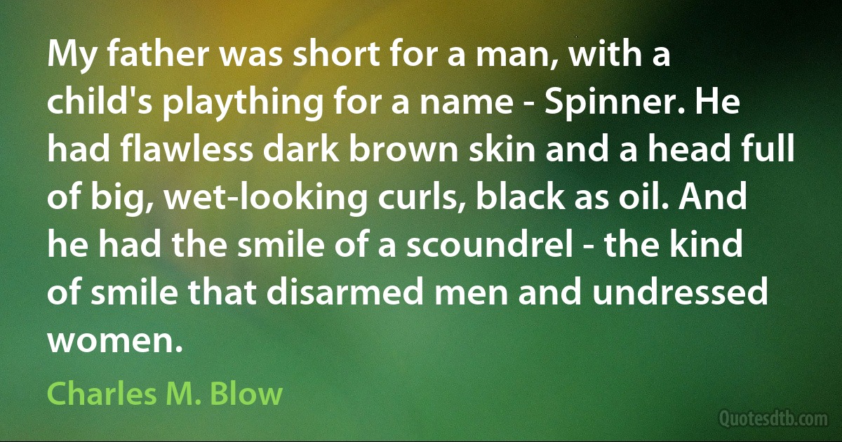 My father was short for a man, with a child's plaything for a name - Spinner. He had flawless dark brown skin and a head full of big, wet-looking curls, black as oil. And he had the smile of a scoundrel - the kind of smile that disarmed men and undressed women. (Charles M. Blow)