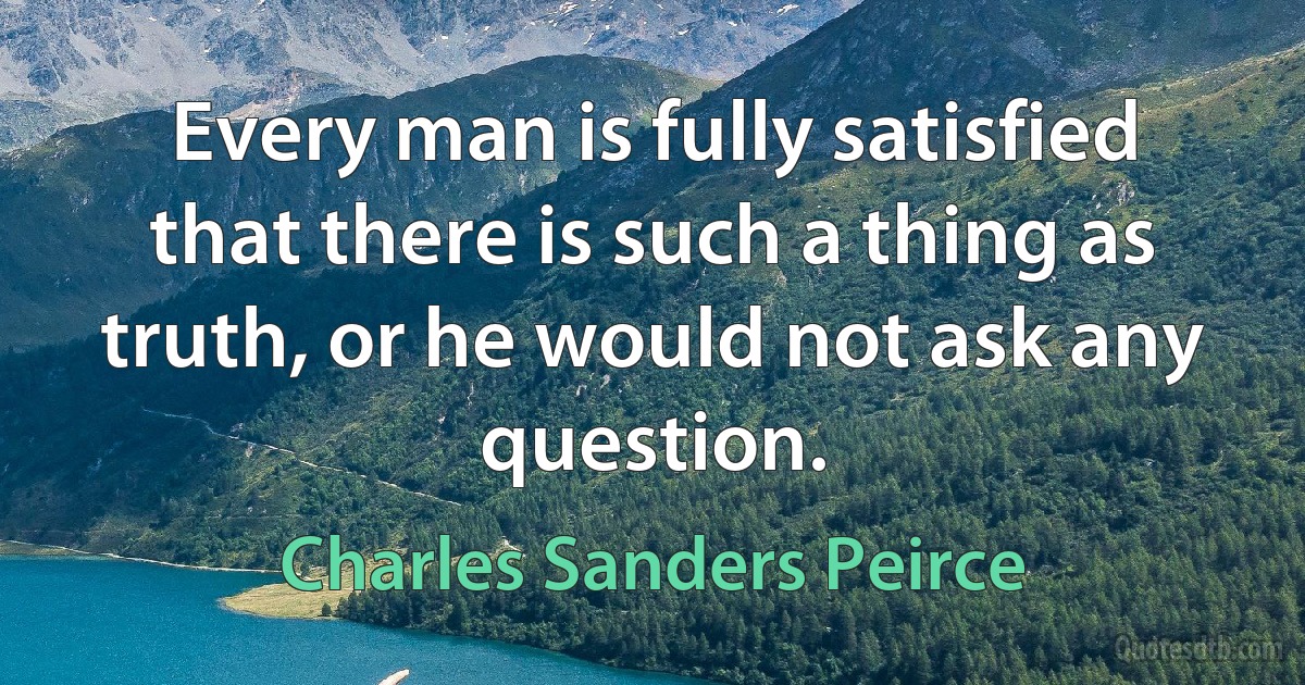 Every man is fully satisfied that there is such a thing as truth, or he would not ask any question. (Charles Sanders Peirce)