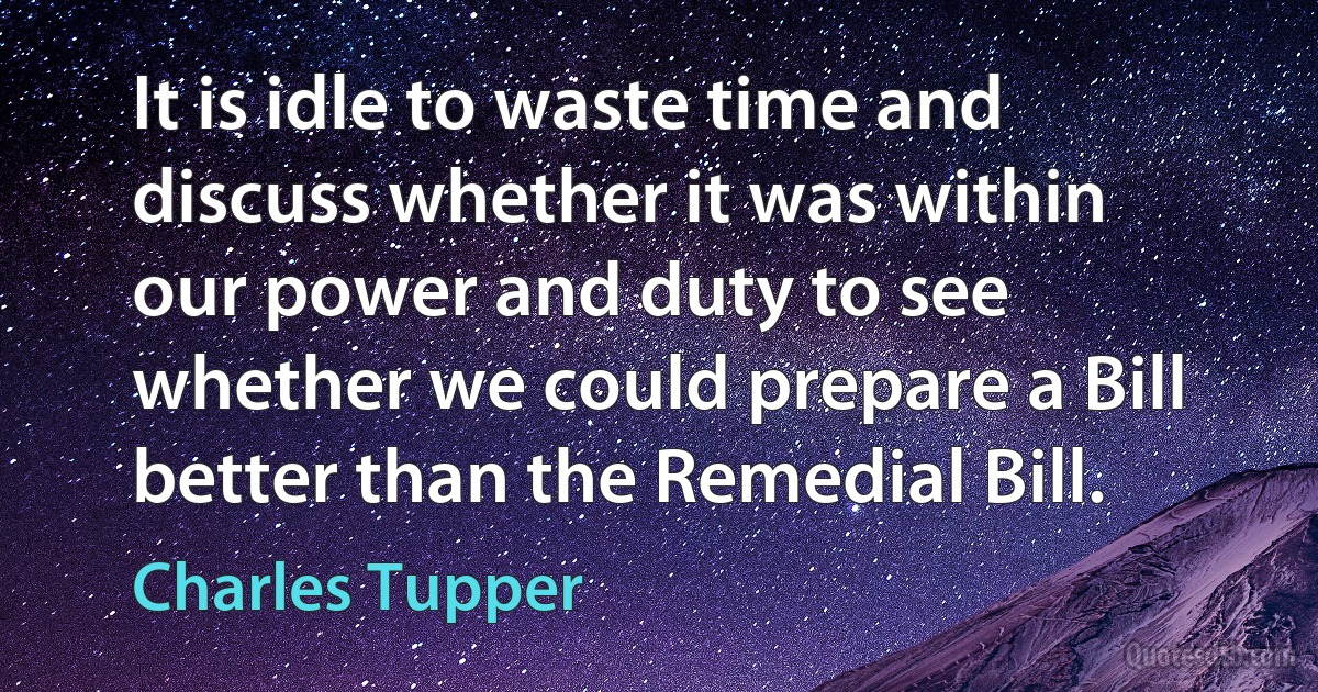 It is idle to waste time and discuss whether it was within our power and duty to see whether we could prepare a Bill better than the Remedial Bill. (Charles Tupper)