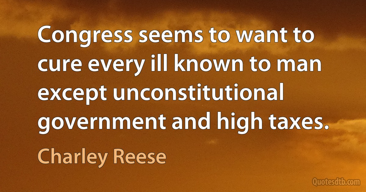 Congress seems to want to cure every ill known to man except unconstitutional government and high taxes. (Charley Reese)