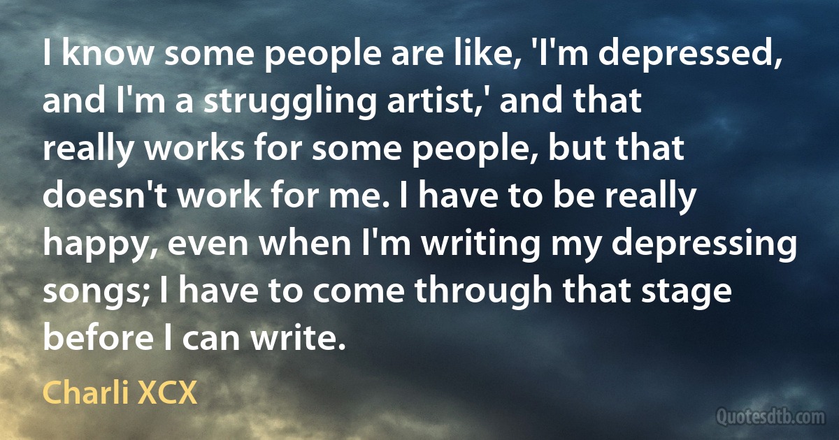 I know some people are like, 'I'm depressed, and I'm a struggling artist,' and that really works for some people, but that doesn't work for me. I have to be really happy, even when I'm writing my depressing songs; I have to come through that stage before I can write. (Charli XCX)