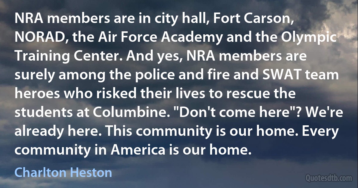 NRA members are in city hall, Fort Carson, NORAD, the Air Force Academy and the Olympic Training Center. And yes, NRA members are surely among the police and fire and SWAT team heroes who risked their lives to rescue the students at Columbine. "Don't come here"? We're already here. This community is our home. Every community in America is our home. (Charlton Heston)