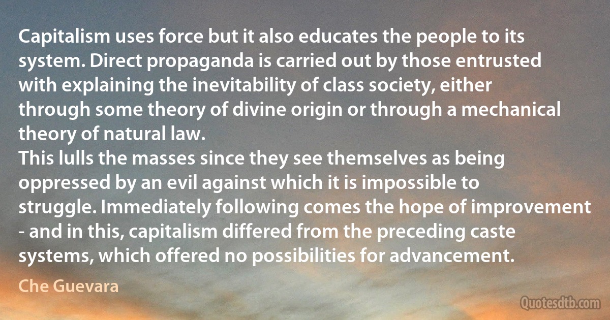 Capitalism uses force but it also educates the people to its system. Direct propaganda is carried out by those entrusted with explaining the inevitability of class society, either through some theory of divine origin or through a mechanical theory of natural law.
This lulls the masses since they see themselves as being oppressed by an evil against which it is impossible to struggle. Immediately following comes the hope of improvement - and in this, capitalism differed from the preceding caste systems, which offered no possibilities for advancement. (Che Guevara)