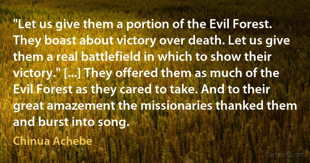 "Let us give them a portion of the Evil Forest. They boast about victory over death. Let us give them a real battlefield in which to show their victory." [...] They offered them as much of the Evil Forest as they cared to take. And to their great amazement the missionaries thanked them and burst into song. (Chinua Achebe)