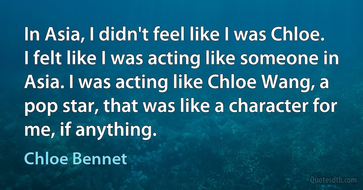 In Asia, I didn't feel like I was Chloe. I felt like I was acting like someone in Asia. I was acting like Chloe Wang, a pop star, that was like a character for me, if anything. (Chloe Bennet)