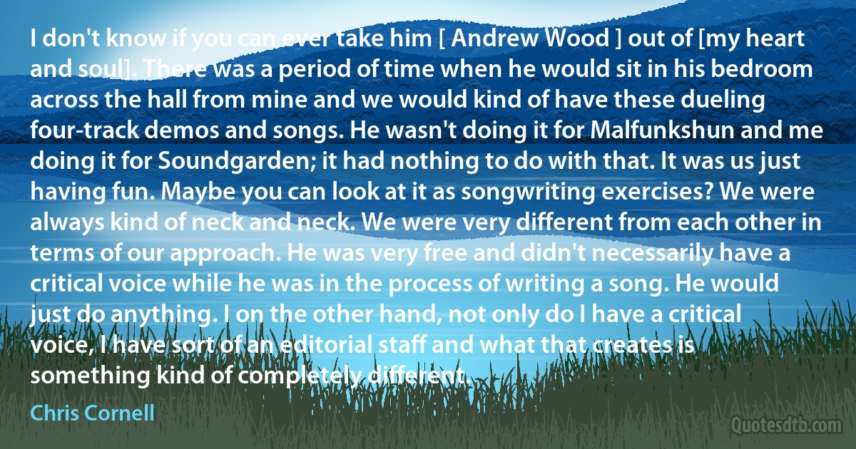 I don't know if you can ever take him [ Andrew Wood ] out of [my heart and soul]. There was a period of time when he would sit in his bedroom across the hall from mine and we would kind of have these dueling four-track demos and songs. He wasn't doing it for Malfunkshun and me doing it for Soundgarden; it had nothing to do with that. It was us just having fun. Maybe you can look at it as songwriting exercises? We were always kind of neck and neck. We were very different from each other in terms of our approach. He was very free and didn't necessarily have a critical voice while he was in the process of writing a song. He would just do anything. I on the other hand, not only do I have a critical voice, I have sort of an editorial staff and what that creates is something kind of completely different. (Chris Cornell)