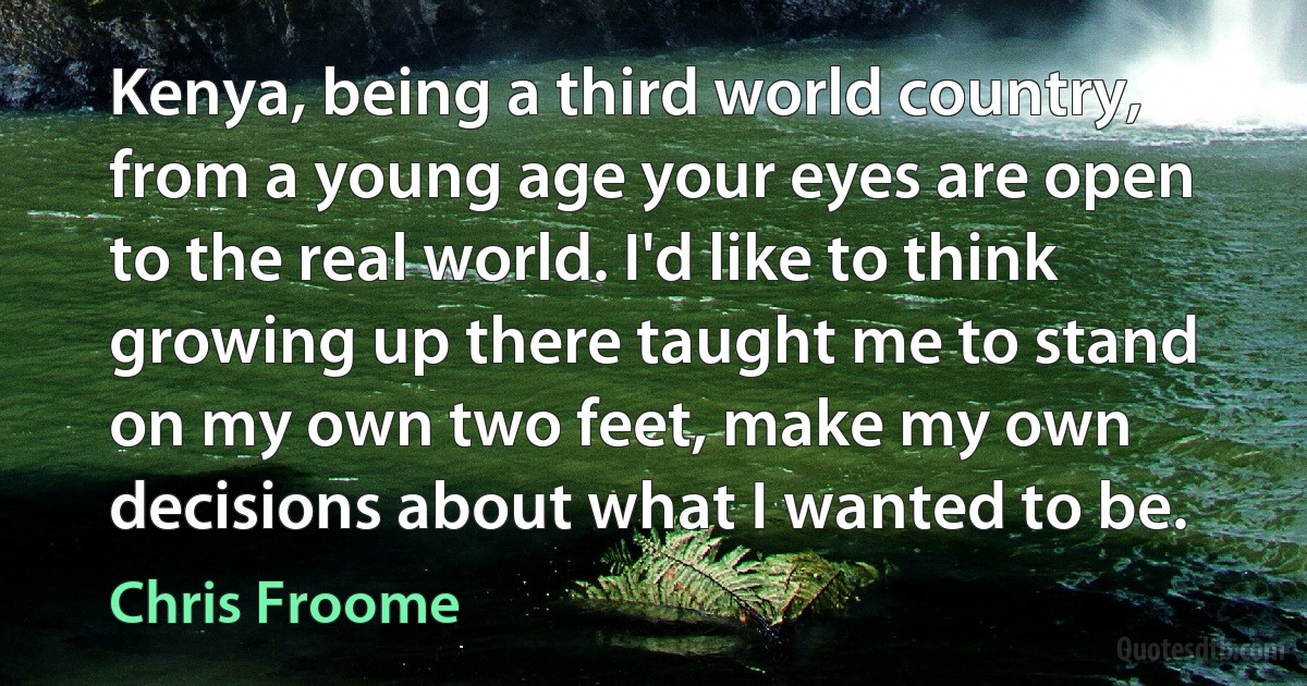 Kenya, being a third world country, from a young age your eyes are open to the real world. I'd like to think growing up there taught me to stand on my own two feet, make my own decisions about what I wanted to be. (Chris Froome)