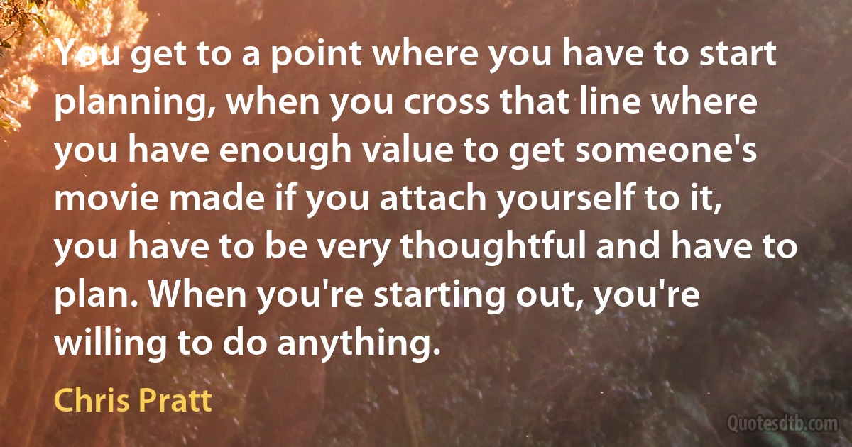 You get to a point where you have to start planning, when you cross that line where you have enough value to get someone's movie made if you attach yourself to it, you have to be very thoughtful and have to plan. When you're starting out, you're willing to do anything. (Chris Pratt)