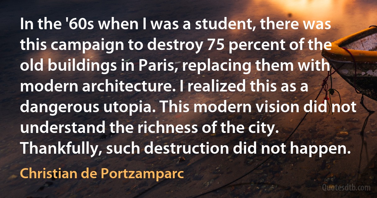 In the '60s when I was a student, there was this campaign to destroy 75 percent of the old buildings in Paris, replacing them with modern architecture. I realized this as a dangerous utopia. This modern vision did not understand the richness of the city. Thankfully, such destruction did not happen. (Christian de Portzamparc)