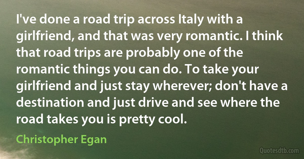 I've done a road trip across Italy with a girlfriend, and that was very romantic. I think that road trips are probably one of the romantic things you can do. To take your girlfriend and just stay wherever; don't have a destination and just drive and see where the road takes you is pretty cool. (Christopher Egan)