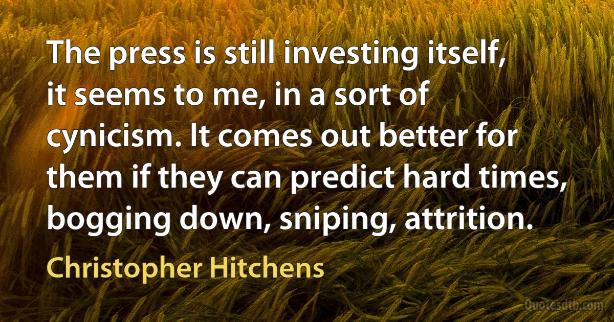 The press is still investing itself, it seems to me, in a sort of cynicism. It comes out better for them if they can predict hard times, bogging down, sniping, attrition. (Christopher Hitchens)