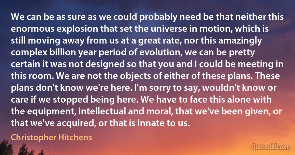 We can be as sure as we could probably need be that neither this enormous explosion that set the universe in motion, which is still moving away from us at a great rate, nor this amazingly complex billion year period of evolution, we can be pretty certain it was not designed so that you and I could be meeting in this room. We are not the objects of either of these plans. These plans don't know we're here. I'm sorry to say, wouldn't know or care if we stopped being here. We have to face this alone with the equipment, intellectual and moral, that we've been given, or that we've acquired, or that is innate to us. (Christopher Hitchens)