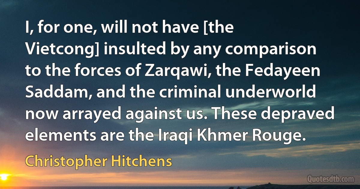 I, for one, will not have [the Vietcong] insulted by any comparison to the forces of Zarqawi, the Fedayeen Saddam, and the criminal underworld now arrayed against us. These depraved elements are the Iraqi Khmer Rouge. (Christopher Hitchens)