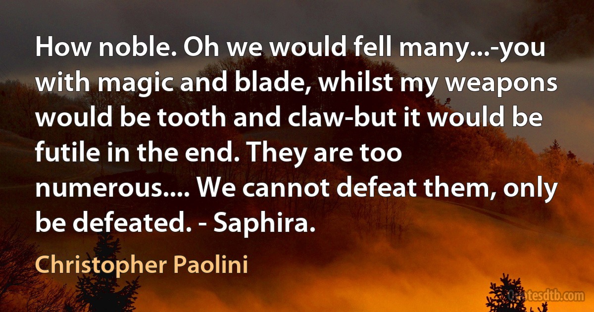 How noble. Oh we would fell many...-you with magic and blade, whilst my weapons would be tooth and claw-but it would be futile in the end. They are too numerous.... We cannot defeat them, only be defeated. - Saphira. (Christopher Paolini)