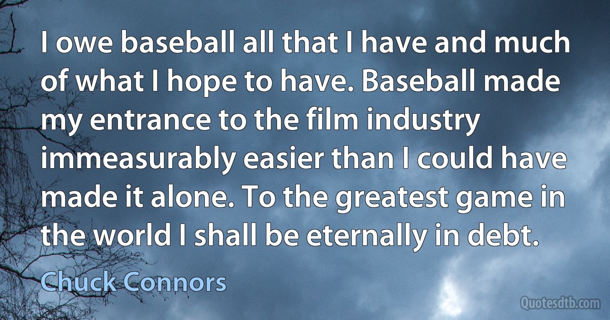 I owe baseball all that I have and much of what I hope to have. Baseball made my entrance to the film industry immeasurably easier than I could have made it alone. To the greatest game in the world I shall be eternally in debt. (Chuck Connors)