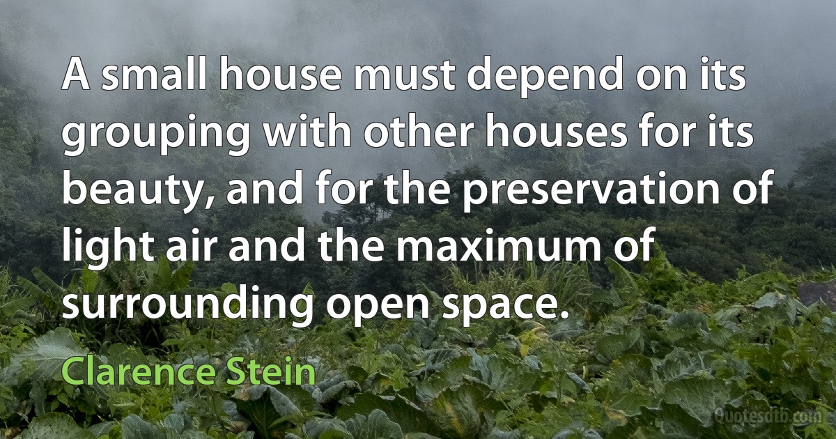 A small house must depend on its grouping with other houses for its beauty, and for the preservation of light air and the maximum of surrounding open space. (Clarence Stein)