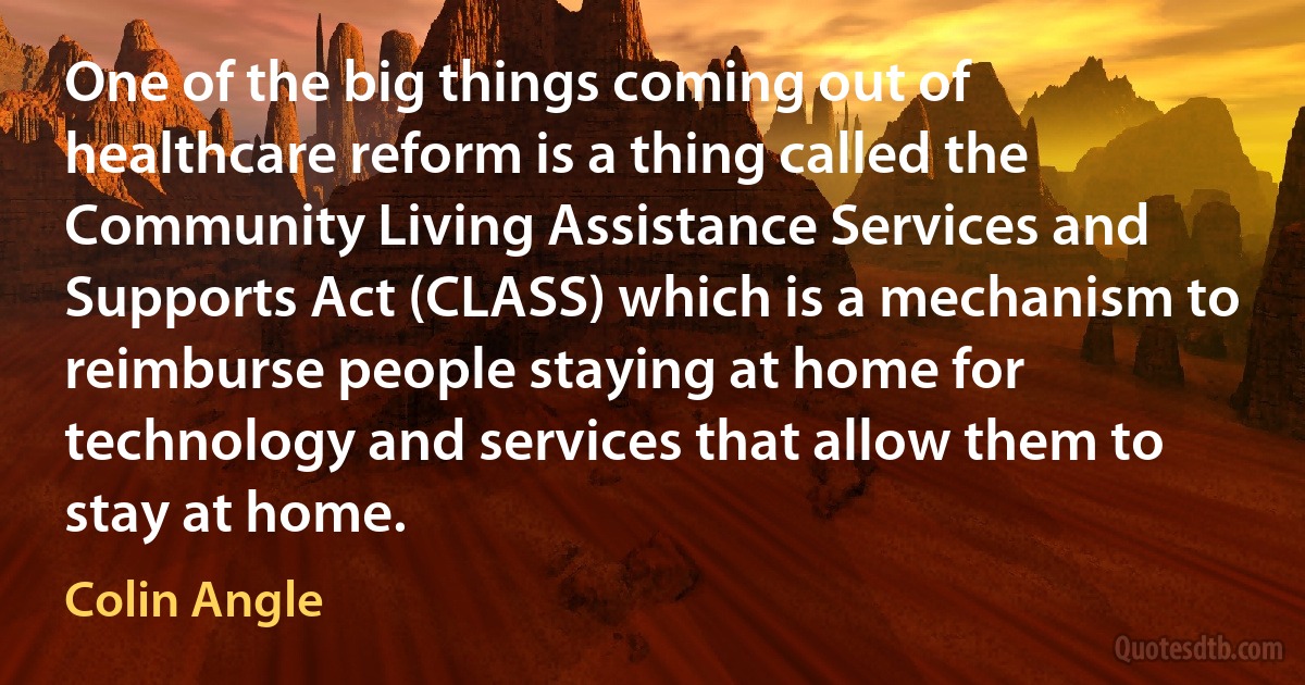 One of the big things coming out of healthcare reform is a thing called the Community Living Assistance Services and Supports Act (CLASS) which is a mechanism to reimburse people staying at home for technology and services that allow them to stay at home. (Colin Angle)