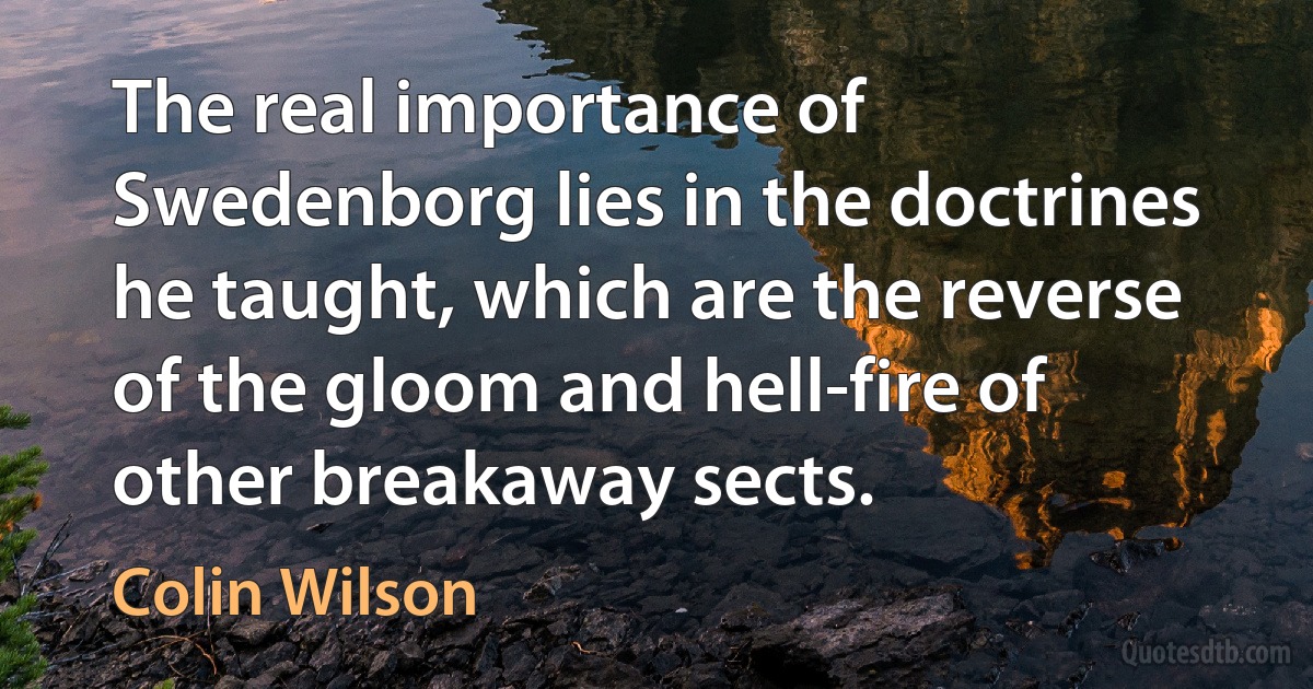 The real importance of Swedenborg lies in the doctrines he taught, which are the reverse of the gloom and hell-fire of other breakaway sects. (Colin Wilson)