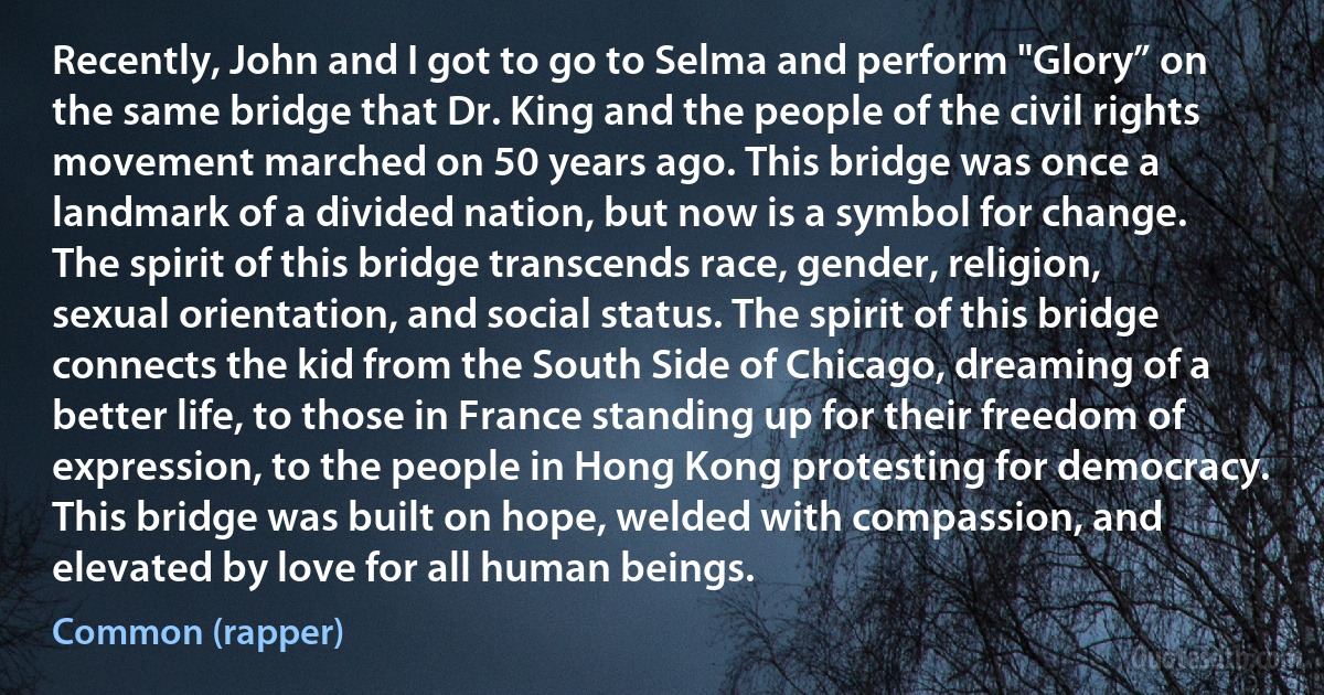 Recently, John and I got to go to Selma and perform "Glory” on the same bridge that Dr. King and the people of the civil rights movement marched on 50 years ago. This bridge was once a landmark of a divided nation, but now is a symbol for change. The spirit of this bridge transcends race, gender, religion, sexual orientation, and social status. The spirit of this bridge connects the kid from the South Side of Chicago, dreaming of a better life, to those in France standing up for their freedom of expression, to the people in Hong Kong protesting for democracy. This bridge was built on hope, welded with compassion, and elevated by love for all human beings. (Common (rapper))