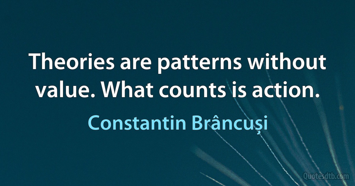 Theories are patterns without value. What counts is action. (Constantin Brâncuși)