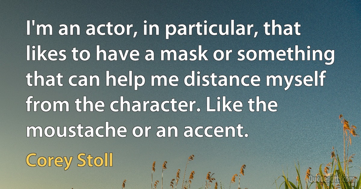 I'm an actor, in particular, that likes to have a mask or something that can help me distance myself from the character. Like the moustache or an accent. (Corey Stoll)