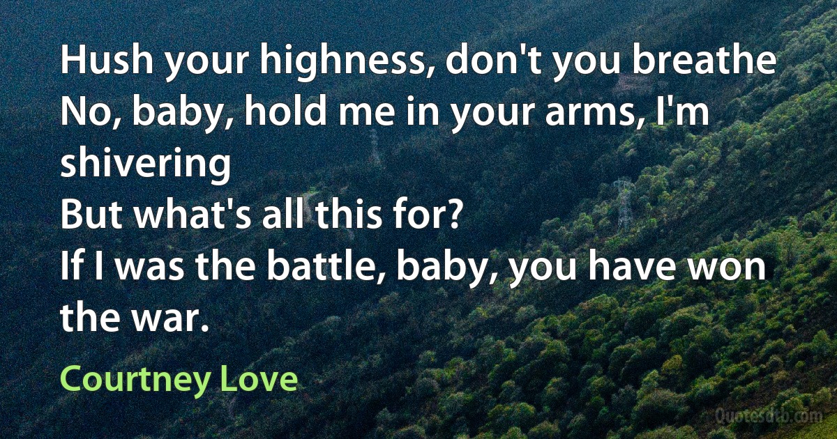 Hush your highness, don't you breathe
No, baby, hold me in your arms, I'm shivering
But what's all this for?
If I was the battle, baby, you have won the war. (Courtney Love)