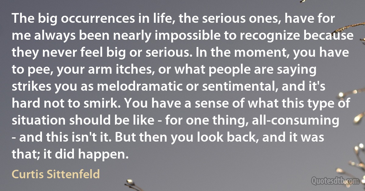 The big occurrences in life, the serious ones, have for me always been nearly impossible to recognize because they never feel big or serious. In the moment, you have to pee, your arm itches, or what people are saying strikes you as melodramatic or sentimental, and it's hard not to smirk. You have a sense of what this type of situation should be like - for one thing, all-consuming - and this isn't it. But then you look back, and it was that; it did happen. (Curtis Sittenfeld)