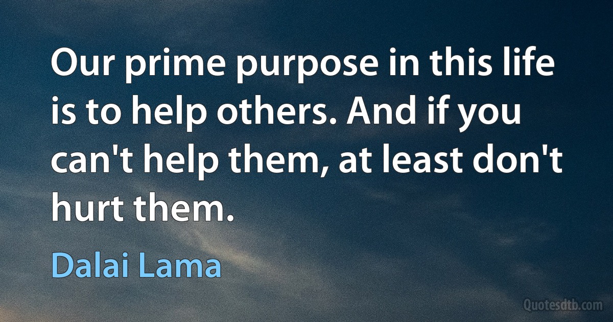 Our prime purpose in this life is to help others. And if you can't help them, at least don't hurt them. (Dalai Lama)