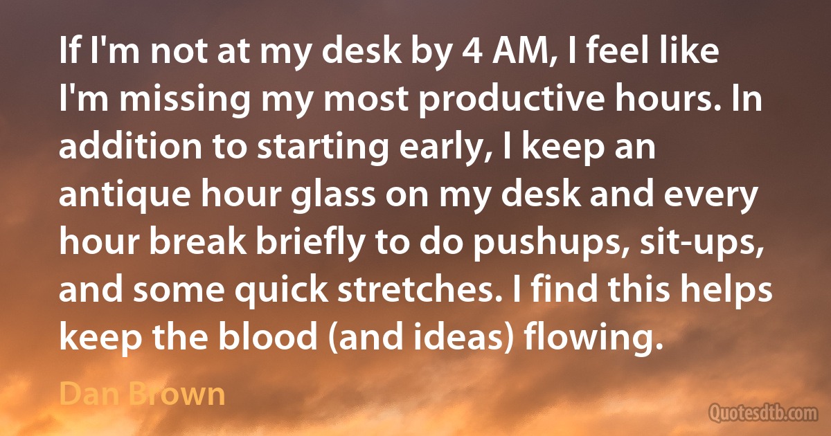 If I'm not at my desk by 4 AM, I feel like I'm missing my most productive hours. In addition to starting early, I keep an antique hour glass on my desk and every hour break briefly to do pushups, sit-ups, and some quick stretches. I find this helps keep the blood (and ideas) flowing. (Dan Brown)