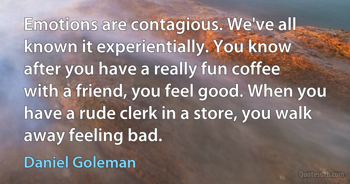 Emotions are contagious. We've all known it experientially. You know after you have a really fun coffee with a friend, you feel good. When you have a rude clerk in a store, you walk away feeling bad. (Daniel Goleman)