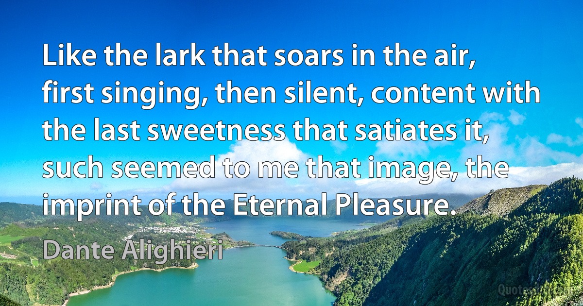 Like the lark that soars in the air, first singing, then silent, content with the last sweetness that satiates it, such seemed to me that image, the imprint of the Eternal Pleasure. (Dante Alighieri)