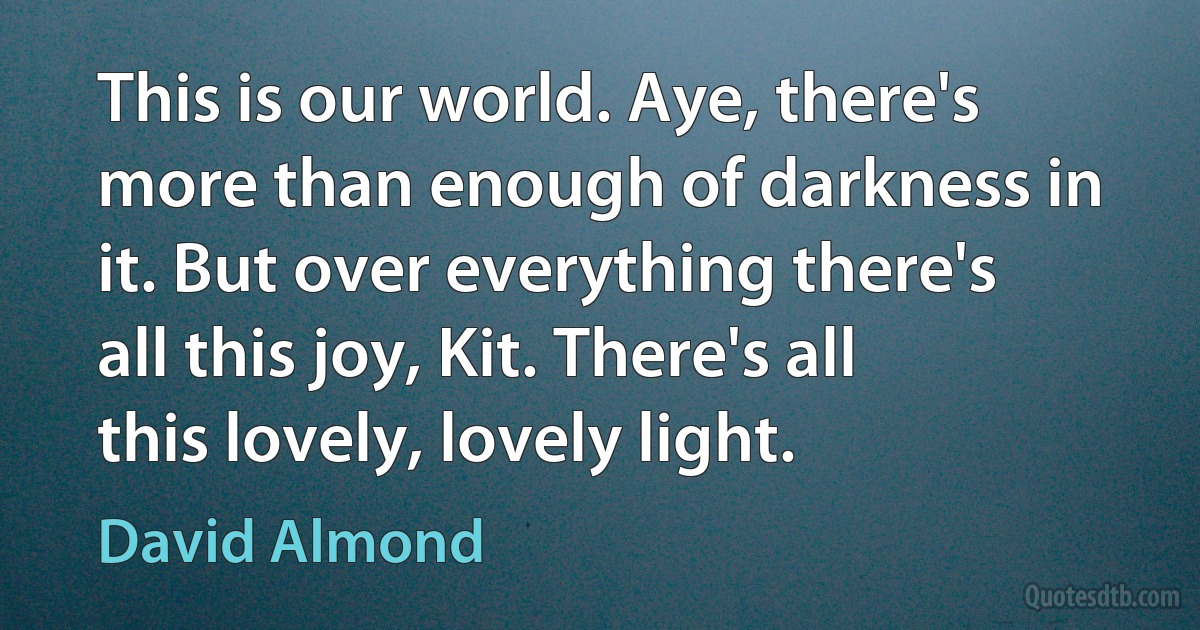 This is our world. Aye, there's more than enough of darkness in it. But over everything there's all this joy, Kit. There's all this lovely, lovely light. (David Almond)