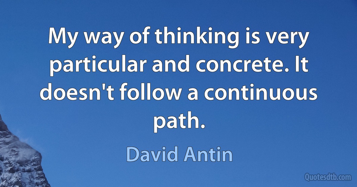 My way of thinking is very particular and concrete. It doesn't follow a continuous path. (David Antin)