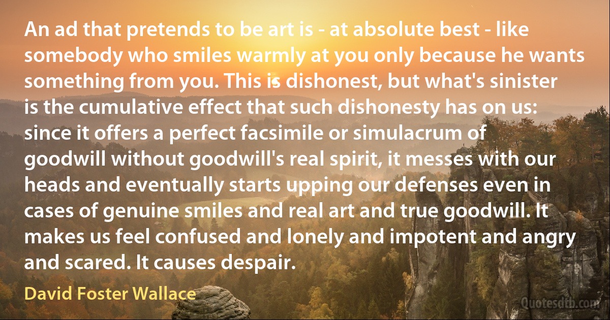 An ad that pretends to be art is - at absolute best - like somebody who smiles warmly at you only because he wants something from you. This is dishonest, but what's sinister is the cumulative effect that such dishonesty has on us: since it offers a perfect facsimile or simulacrum of goodwill without goodwill's real spirit, it messes with our heads and eventually starts upping our defenses even in cases of genuine smiles and real art and true goodwill. It makes us feel confused and lonely and impotent and angry and scared. It causes despair. (David Foster Wallace)