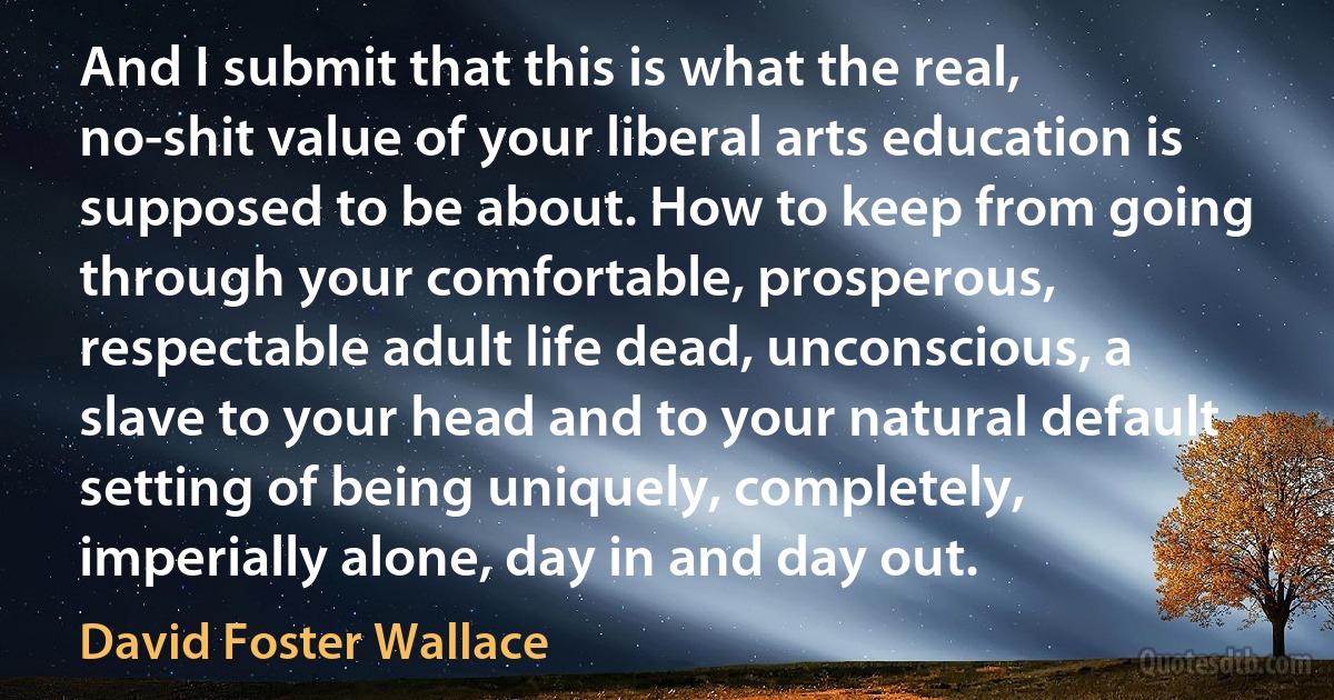 And I submit that this is what the real, no-shit value of your liberal arts education is supposed to be about. How to keep from going through your comfortable, prosperous, respectable adult life dead, unconscious, a slave to your head and to your natural default setting of being uniquely, completely, imperially alone, day in and day out. (David Foster Wallace)