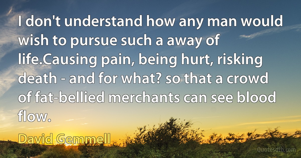 I don't understand how any man would wish to pursue such a away of life.Causing pain, being hurt, risking death - and for what? so that a crowd of fat-bellied merchants can see blood flow. (David Gemmell)