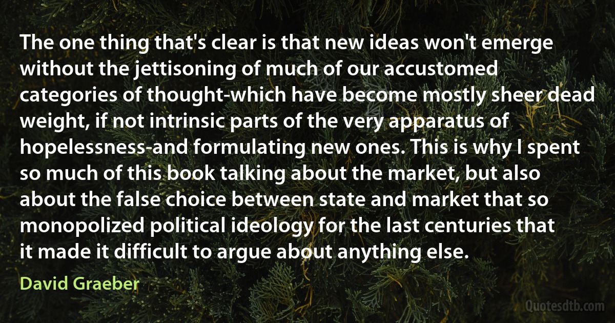 The one thing that's clear is that new ideas won't emerge without the jettisoning of much of our accustomed categories of thought-which have become mostly sheer dead weight, if not intrinsic parts of the very apparatus of hopelessness-and formulating new ones. This is why I spent so much of this book talking about the market, but also about the false choice between state and market that so monopolized political ideology for the last centuries that it made it difficult to argue about anything else. (David Graeber)