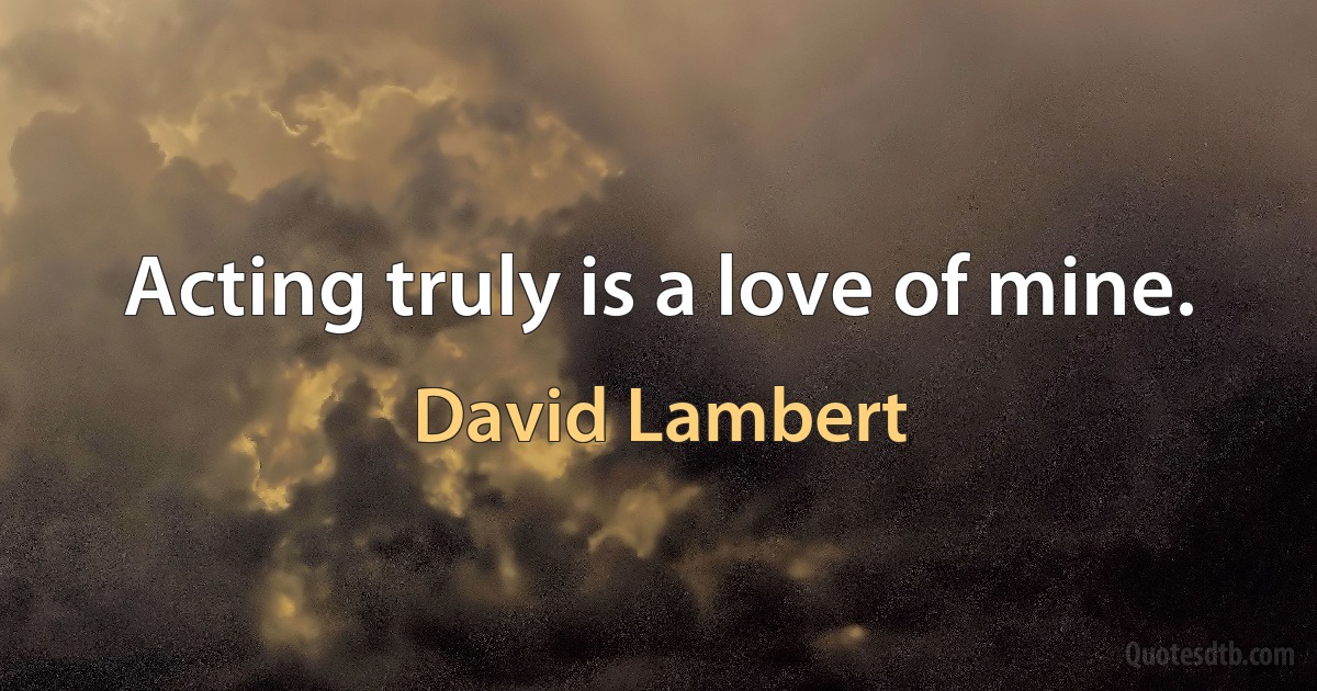 Acting truly is a love of mine. (David Lambert)