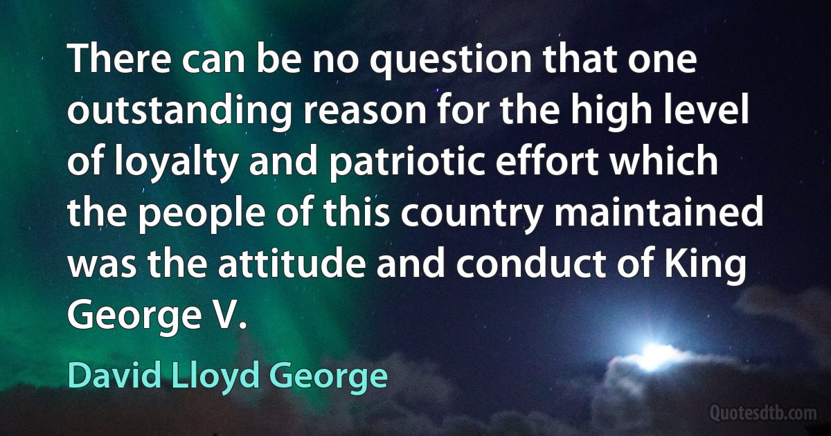 There can be no question that one outstanding reason for the high level of loyalty and patriotic effort which the people of this country maintained was the attitude and conduct of King George V. (David Lloyd George)