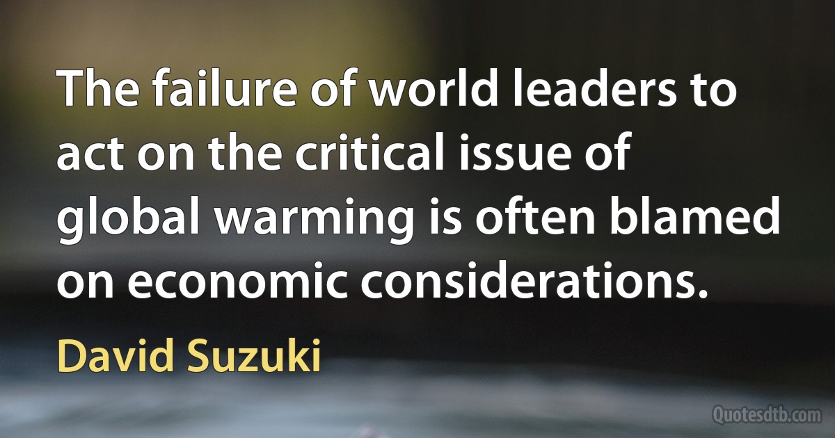 The failure of world leaders to act on the critical issue of global warming is often blamed on economic considerations. (David Suzuki)