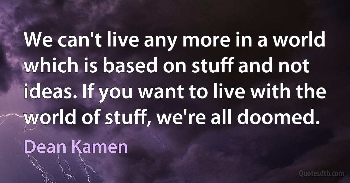 We can't live any more in a world which is based on stuff and not ideas. If you want to live with the world of stuff, we're all doomed. (Dean Kamen)