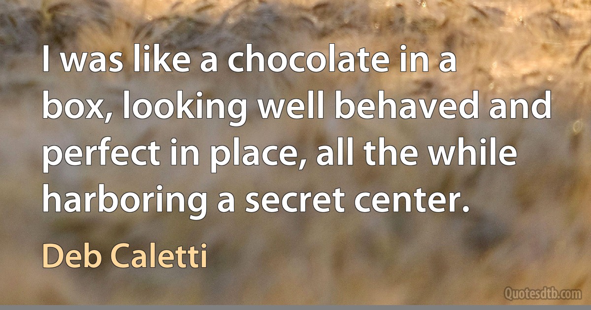 I was like a chocolate in a box, looking well behaved and perfect in place, all the while harboring a secret center. (Deb Caletti)