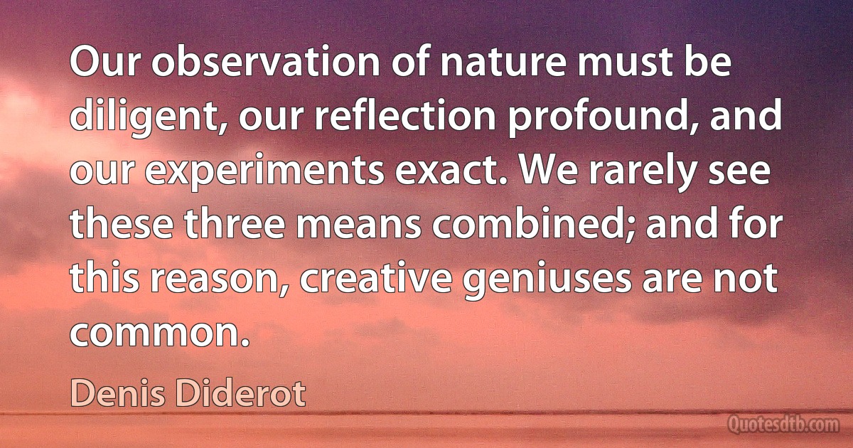 Our observation of nature must be diligent, our reflection profound, and our experiments exact. We rarely see these three means combined; and for this reason, creative geniuses are not common. (Denis Diderot)