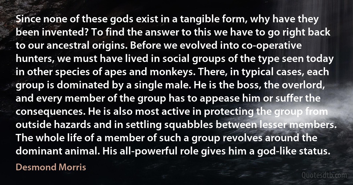 Since none of these gods exist in a tangible form, why have they been invented? To find the answer to this we have to go right back to our ancestral origins. Before we evolved into co-operative hunters, we must have lived in social groups of the type seen today in other species of apes and monkeys. There, in typical cases, each group is dominated by a single male. He is the boss, the overlord, and every member of the group has to appease him or suffer the consequences. He is also most active in protecting the group from outside hazards and in settling squabbles between lesser members. The whole life of a member of such a group revolves around the dominant animal. His all-powerful role gives him a god-like status. (Desmond Morris)