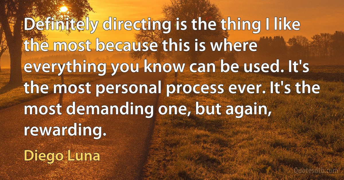 Definitely directing is the thing I like the most because this is where everything you know can be used. It's the most personal process ever. It's the most demanding one, but again, rewarding. (Diego Luna)