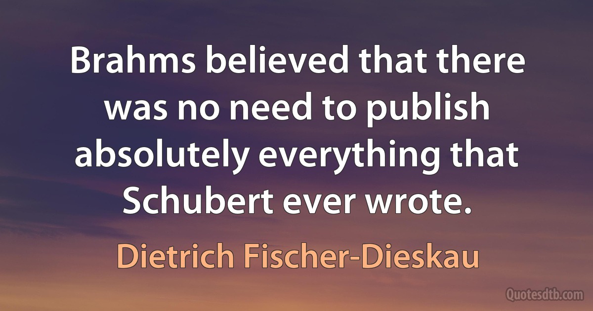 Brahms believed that there was no need to publish absolutely everything that Schubert ever wrote. (Dietrich Fischer-Dieskau)