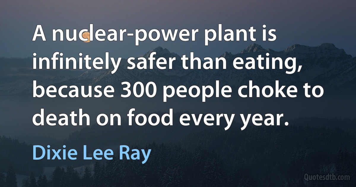 A nuclear-power plant is infinitely safer than eating, because 300 people choke to death on food every year. (Dixie Lee Ray)